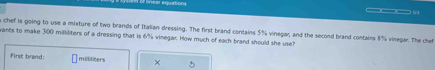 system of linear equations 
0/3 
chef is going to use a mixture of two brands of Italian dressing. The first brand contains 5% vinegar, and the second brand contains 8% vinegar. The chef 
wants to make 300 milliliters of a dressing that is 6% vinegar. How much of each brand should she use? 
First brand: milliliters ×