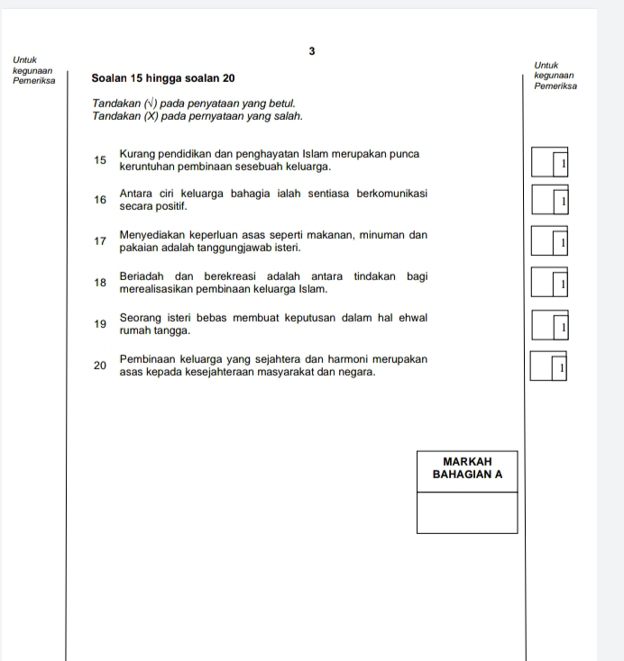 Untuk 
kegunaan Untuk 
Pemeriksa Soalan 15 hingga soalan 20 Pemeriksa kegunaan 
Tandakan (√) pada penyataan yang betul. 
Tandakan (X) pada pernyataan yang salah. 
Kurang pendidikan dan penghayatan Islam merupakan punca
15 keruntuhan pembinaan sesebuah keluarga. 
1 
16 Antara ciri keluarga bahagia ialah sentiasa berkomunikasi 
secara positif. 
11 
17 Menyediakan keperluan asas seperti makanan, minuman dan 
pakaian adalah tanggungjawab isteri. 
1 
Beriadah dan berekreasi adalah antara tindakan bagi
18 merealisasikan pembinaan keluarga Islam. 
1 
Seorang isteri bebas membuat keputusan dalam hal ehwal
19 rumah tangga. 
1 
Pembinaan keluarga yang sejahtera dan harmoni merupakan
20 asas kepada kesejahteraan masyarakat dan negara. 
1 
MARKAH 
BAHAGIAN A