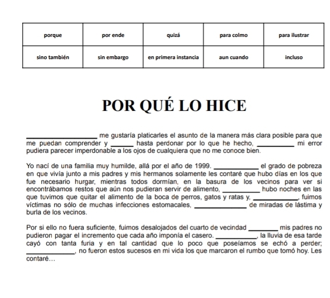 POR QUÉ LO HICE 
_ 
_me gustaría platicarles el asunto de la manera más clara posible para que 
me puedan comprender y _hasta perdonar por lo que he hecho, _mi error 
pudiera parecer imperdonable a los ojos de cualquiera que no me conoce bien. 
Yo nací de una familia muy humilde, allá por el año de 1999. _el grado de pobreza 
en que vivía junto a mis padres y mis hermanos solamente les contaré que hubo días en los que 
fue necesario hurgar, mientras todos dormían, en la basura de los vecinos para ver si 
encontrábamos restos que aún nos pudieran servir de alimento, _hubo noches en las 
que tuvimos que quitar el alimento de la boca de perros, gatos y ratas y, _ fuimos 
víctimas no sólo de muchas infecciones estomacales, _de miradas de lástima y 
burla de los vecinos. 
Por si ello no fuera suficiente, fuimos desalojados del cuarto de vecindad _mis padres no 
pudieron pagar el incremento que cada año imponía el casero. _ la lluvia de esa tarde 
cayó con tanta furia y en tal cantidad que lo poco que poseíamos se echó a perder; 
_, no fueron estos sucesos en mi vida los que marcaron el rumbo que tomó hoy. Les 
contaré...