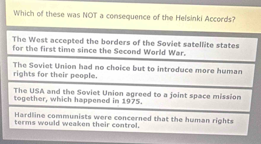 Which of these was NOT a consequence of the Helsinki Accords?
The West accepted the borders of the Soviet satellite states
for the first time since the Second World War.
The Soviet Union had no choice but to introduce more human
rights for their people.
The USA and the Soviet Union agreed to a joint space mission
together, which happened in 1975.
Hardline communists were concerned that the human rights
terms would weaken their control.