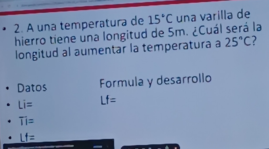 A una temperatura de 15°C una varilla de 
hierro tiene una longitud de 5m. ¿Cuál será la 
longitud al aumentar la temperatura a 25°C
Datos Formula y desarrollo
Li=
Lf=
overline II=
Lf=