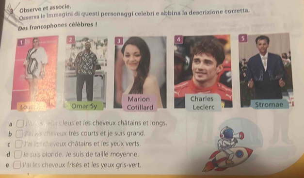 Observe et associe.
Osserva le immagini di questi personaggi celebri e abbina la descrizione corretta.
Des francophones célèbres !
4
2 3
5
Marion Charles
Omar Sy Cotillard Leclerc Stromae
a Ja los g eas bleus et les cheveux châtains et longs.
b Jark's cheveux très courts et je suis grand.
C J'ai les cheveux châtains et les yeux verts.
d □ Je suis blonde. Je suis de taille moyenne.
e J'ai les cheveux frisés et les yeux gris-vert.
'