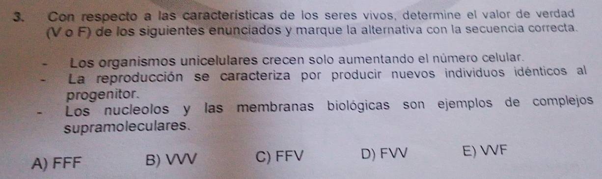 Con respecto a las características de los seres vivos, determine el valor de verdad
(V ο F) de los siguientes enunciados y marque la alternativa con la secuencia correcta.
Los organismos unicelulares crecen solo aumentando el número celular.
La reproducción se caracteriza por producir nuevos individuos idénticos al
progenitor.
Los nucleolos y las membranas biológicas son ejemplos de complejos
supramoleculares.
C) FFV D) FVV
A) FFF B) VVV E) VVF