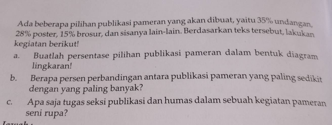 Ada beberapa pilihan publikasi pameran yang akan dibuat, yaitu 35% undangan
28% poster, 15% brosur, dan sisanya lain-lain. Berdasarkan teks tersebut, lakukan 
kegiatan berikut! 
a. Buatlah persentase pilihan publikasi pameran dalam bentuk diagram 
lingkaran! 
b. Berapa persen perbandingan antara publikasi pameran yang paling sedikit 
dengan yang paling banyak? 
c. Apa saja tugas seksi publikasi dan humas dalam sebuah kegiatan pameran 
seni rupa?