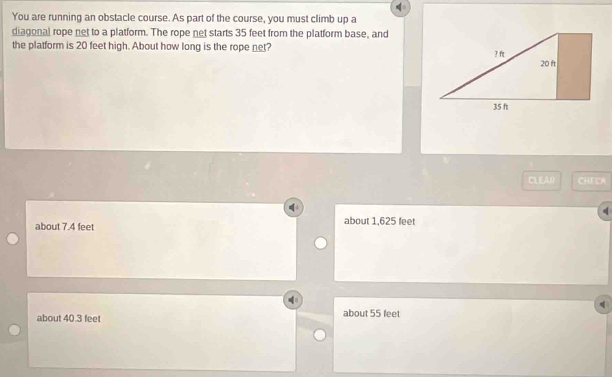 You are running an obstacle course. As part of the course, you must climb up a
diagonal rope net to a platform. The rope net starts 35 feet from the platform base, and
the platform is 20 feet high. About how long is the rope net?
CLEAO CHECK
about 7.4 feet
about 1,625 feet
about 40.3 feet
about 55 feet