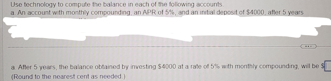 Use technology to compute the balance in each of the following accounts. 
a. An account with monthly compounding, an APR of 5%, and an initial deposit of $4000, after 5 years
a. After 5 years, the balance obtained by investing $4000 at a rate of 5% with monthly compounding, will be $
(Round to the nearest cent as needed.)