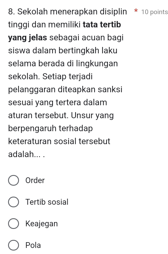 Sekolah menerapkan disiplin * 10 points
tinggi dan memiliki tata tertib
yang jelas sebagai acuan bagi
siswa dalam bertingkah laku
selama berada di lingkungan
sekolah. Setiap terjadi
pelanggaran diteapkan sanksi
sesuai yang tertera dalam
aturan tersebut. Unsur yang
berpengaruh terhadap
keteraturan sosial tersebut
adalah... .
Order
Tertib sosial
Keajegan
Pola