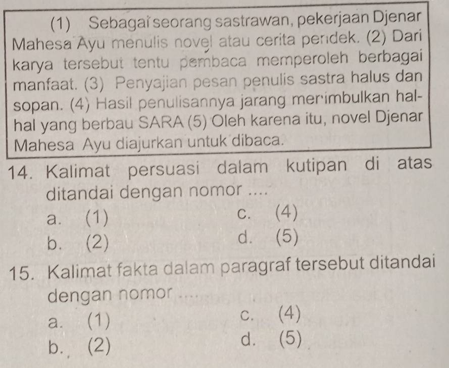 (1) Sebagai seorang sastrawan, pekerjaan Djenar
Mahesa Ayu menulis novel atau cerita pendek. (2) Dari
karya tersebut tentu pembaca memperoleh berbagai 
manfaat. (3) Penyajian pesan penulis sastra halus dan
sopan. (4) Hasil penulisannya jarang mer imbulkan hal-
hal yang berbau SARA (5) Oleh karena itu, novel Djenar
Mahesa Ayu diajurkan untuk dibaca.
14. Kalimat persuasi dalam kutipan di atas
ditandai dengan nomor ....
a. (1) c. (4)
b. (2)
d. (5)
15. Kalimat fakta dalam paragraf tersebut ditandai
dengan nomor ....
a. (1)
c. (4)
b. (2)
d. (5)