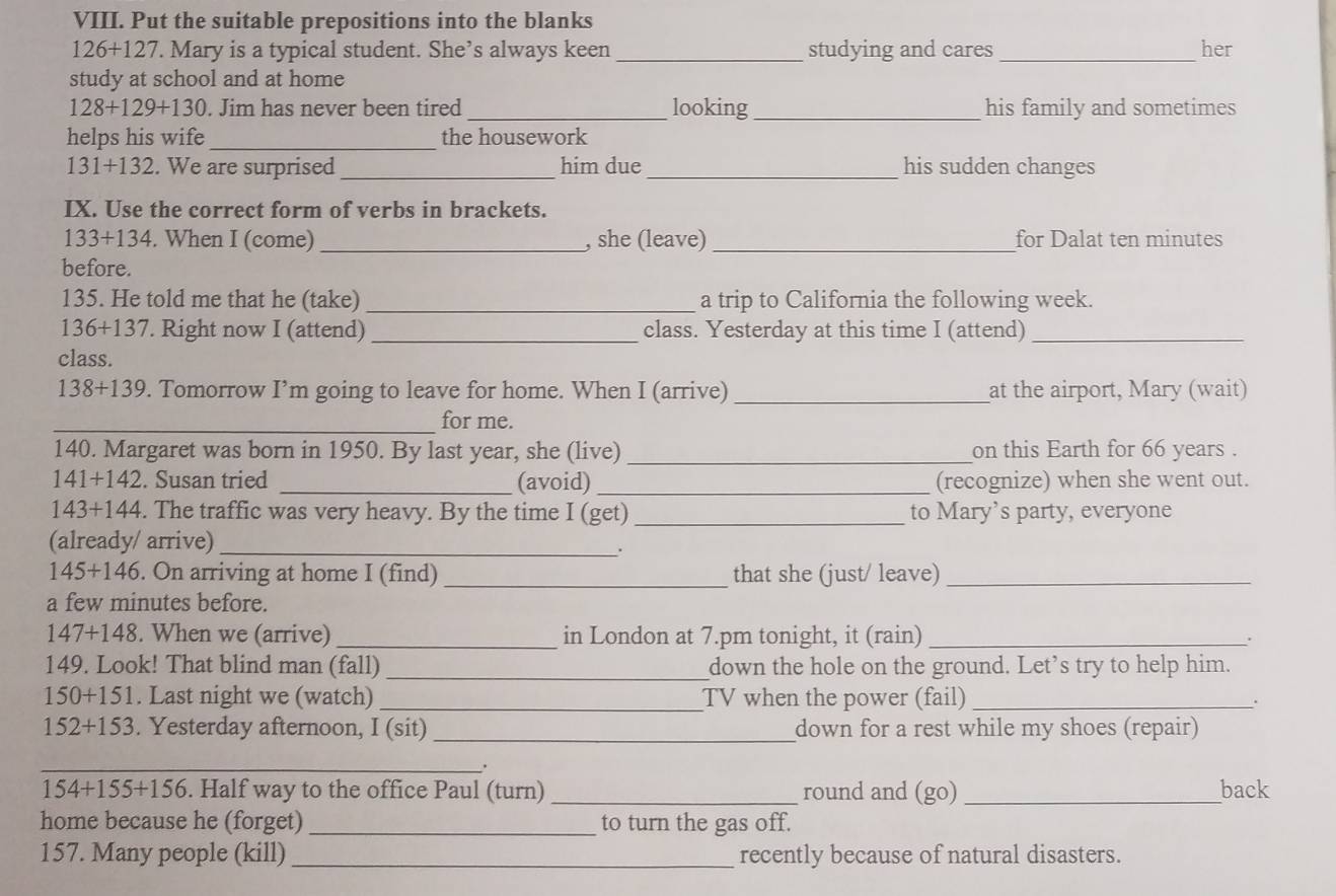 Put the suitable prepositions into the blanks
126+127. Mary is a typical student. She’s always keen _studying and cares _her 
study at school and at home
128+129+130. Jim has never been tired _looking _his family and sometimes 
helps his wife _the housework
131+132. We are surprised _him due_ his sudden changes 
IX. Use the correct form of verbs in brackets.
133+134. When I (come) _, she (leave) _for Dalat ten minutes 
before. 
135. He told me that he (take) _a trip to California the following week.
136+137. Right now I (attend) _class. Yesterday at this time I (attend)_ 
class.
138+139. Tomorrow I’m going to leave for home. When I (arrive) _at the airport, Mary (wait) 
_for me. 
140. Margaret was born in 1950. By last year, she (live) _on this Earth for 66 years.
141+142. Susan tried _(avoid) _(recognize) when she went out.
143+144. The traffic was very heavy. By the time I (get) _to Mary’s party, everyone 
(already/ arrive)_ 
.
145+146. On arriving at home I (find) _that she (just/ leave)_ 
a few minutes before.
147+148. When we (arrive) _in London at 7.pm tonight, it (rain)_ 
149. Look! That blind man (fall) _down the hole on the ground. Let’s try to help him.
150+151. Last night we (watch) _TV when the power (fail)_ 
.
152+153. Yesterday afternoon, I (sit) _down for a rest while my shoes (repair) 
_.
154+155+156. Half way to the office Paul (turn) _round and (go) _back 
home because he (forget) _to turn the gas off. 
157. Many people (kill) _recently because of natural disasters.