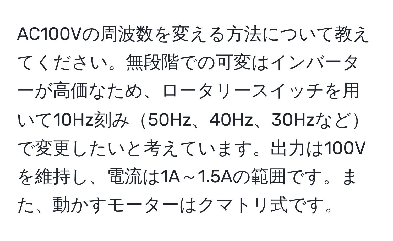 AC100Vの周波数を変える方法について教えてください。無段階での可変はインバーターが高価なため、ロータリースイッチを用いて10Hz刻み50Hz、40Hz、30Hzなどで変更したいと考えています。出力は100Vを維持し、電流は1A～1.5Aの範囲です。また、動かすモーターはクマトリ式です。