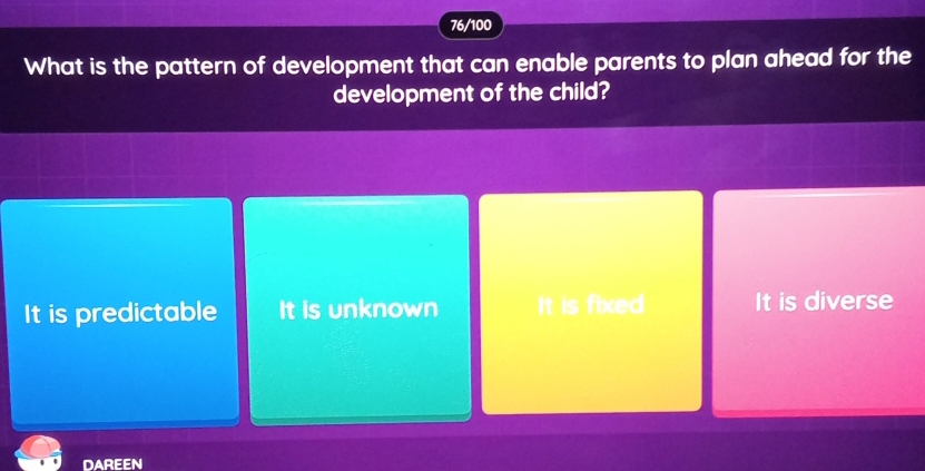 76/100
What is the pattern of development that can enable parents to plan ahead for the
development of the child?
It is predictable It is unknown It is fixed It is diverse
DAREEN