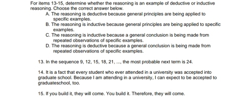 For items 13-15, determine whether the reasoning is an example of deductive or inductive
reasoning. Choose the correct answer below.
A. The reasoning is deductive because general principles are being applied to
specific examples.
B. The reasoning is inductive because general principles are being applied to specific
examples.
C. The reasoning is inductive because a general conclusion is being made from
repeated observations of specific examples.
D. The reasoning is deductive because a general conclusion is being made from
repeated observations of specific examples.
13. In the sequence 9, 12, 15, 18, 21, ..., the most probable next term is 24.
14. It is a fact that every student who ever attended in a university was accepted into
graduate school. Because I am attending in a university, I can expect to be accepted to
graduateschool, too.
15. If you build it, they will come. You build it. Therefore, they will come.