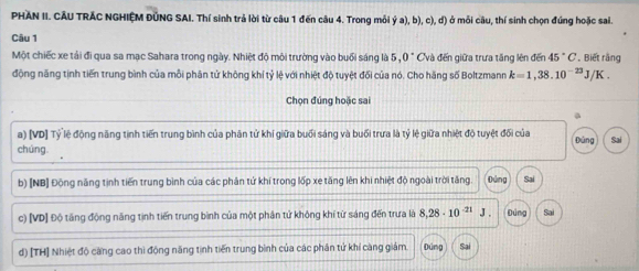 PHAN II. CÂU TRÁC NGHIỆM ĐÚNG SAI. Thí sinh trả lời từ câu 1 đến câu 4. Trong môi dot ya),b),c),d) ở mỗi câu, thí sinh chọn đúng hoặc sai
Câu 1
Một chiếc xe tải đi qua sa mạc Sahara trong ngày. Nhiệt độ môi trường vào buổi sáng là 5, 0 Cvà đến giữa trưa tăng lên đến 45°C , Biết rằng
động năng tịnh tiến trung bình của mỗi phân tử không khí tỷ lệ với nhiệt độ tuyệt đối của nó. Cho hãng số Boltzmann k=1,38.10^(-23)J/K. 
Chọn đúng hoặc sai
a
a) [VD] Tỷ lệ động năng tịnh tiến trung bình của phân tử khí giữa buổi sáng và buổi trưa là tỷ lệ giữa nhiệt độ tuyệt đối của
chúng. Đùng Sai
b) [NB] Động năng tịnh tiến trung bình của các phân tử khí trong lốp xe tăng lên khi nhiệt độ ngoài trời tăng. Đứng Sai
c) [VD] Độ tăng động năng tịnh tiến trung bình của một phân tử không khí từ sáng đến trưa là 8,28· 10^(-21) J . Dùng Sai
d) [TH] Nhiệt độ căng cao thì động năng tinh tiến trung bình của các phân tứ khí càng giám. Đúng Sai