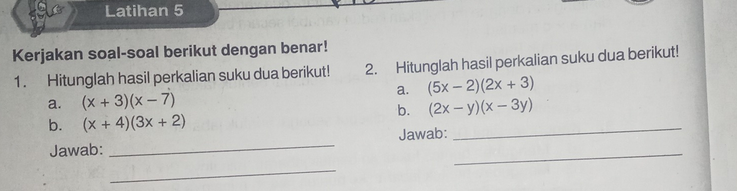 Latihan 5 
Kerjakan soal-soal berikut dengan benar! 
1. Hitunglah hasil perkalian suku dua berikut! 2. Hitunglah hasil perkalian suku dua berikut! 
a. (5x-2)(2x+3)
a. (x+3)(x-7)
b. (2x-y)(x-3y)
b. (x+4)(3x+2)
Jawab: _Jawab:_ 
_ 
_