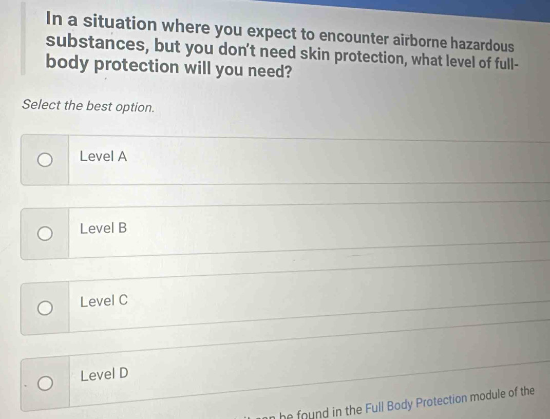 In a situation where you expect to encounter airborne hazardous
substances, but you don't need skin protection, what level of full-
body protection will you need?
Select the best option.
Level A
Level B
Level C
Level D
n he ound in the Full Body Protection module of the