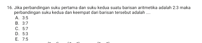 Jika perbandingan suku pertama dan suku kedua suatu barisan aritmetika adalah 2:3 maka
perbandingan suku kedua dan keempat dari barisan tersebut adalah ....
A. 3:5
B. 3:7
C. 5:7
D. 5:3
E. 7:5