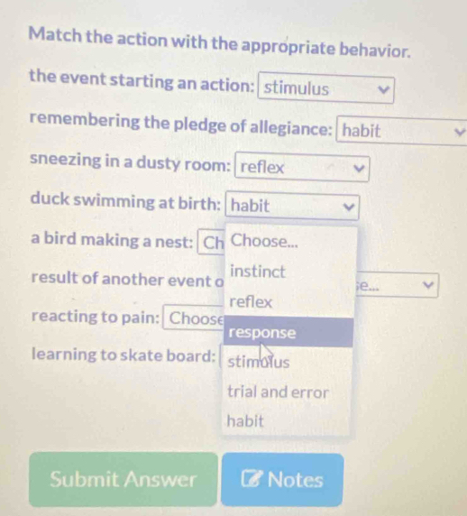 Match the action with the appropriate behavior. 
the event starting an action: stimulus 
remembering the pledge of allegiance: habit 
sneezing in a dusty room: reflex 
duck swimming at birth: habit 
a bird making a nest: Ch Choose... 
result of another event o instinct 
;e... 
reflex 
reacting to pain: Choose 
response 
learning to skate board: stimolus 
trial and error 
habit 
Submit Answer Notes