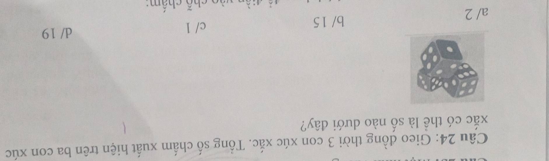 Gieo đồng thời 3 con xúc xắc. Tổng số chấm xuất hiện trên ba con xúc
xắc có thể là số nào dưới đây?
d/ 19
b/ 15
a/ 2 c/ 1
chỗ chấm