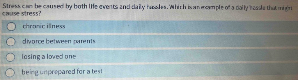 Stress can be caused by both life events and daily hassles. Which is an example of a daily hassle that might
cause stress?
chronic illness
divorce between parents
losing a loved one
being unprepared for a test