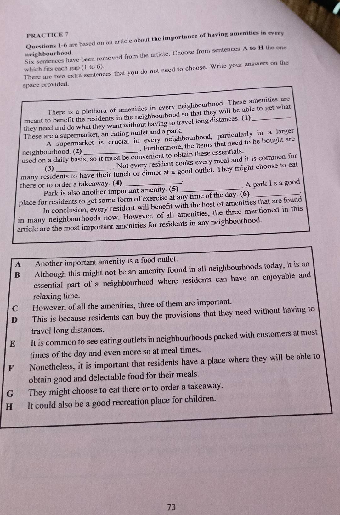 PRACTICE 7
Questions 1-6 are based on an article about the importance of having amenities in every
neighbourhood.
Six sentences have been removed from the article. Choose from sentences A to H the one
which fits each gap 1 to 6).
There are two extra sentences that you do not need to choose. Write your answers on the
space provided.
There is a plethora of amenities in every neighbourhood. These amenities are
meant to benefit the residents in the neighbourhood so that they will be able to get what
they need and do what they want without having to travel long distances. (1)_
These are a supermarket, an eating outlet and a park.
A supermarket is crucial in every neighbourhood, particularly in a larger
neighbourhood. (2) . Furthermore, the items that need to be bought are
used on a daily basis, so it must be convenient to obtain these essentials.
(3) . Not every resident cooks every meal and it is common for
many residents to have their lunch or dinner at a good outlet. They might choose to eat
there or to order a takeaway. (4)_
Park is also another important amenity. (5)_ . A park I s a good
place for residents to get some form of exercise at any time of the day. (6)_
In conclusion, every resident will benefit with the host of amenities that are found
in many neighbourhoods now. However, of all amenities, the three mentioned in this
article are the most important amenities for residents in any neighbourhood.
A Another important amenity is a food outlet.
B Although this might not be an amenity found in all neighbourhoods today, it is an
essential part of a neighbourhood where residents can have an enjoyable and
relaxing time.
C However, of all the amenities, three of them are important.
D This is because residents can buy the provisions that they need without having to
travel long distances.
E It is common to see eating outlets in neighbourhoods packed with customers at most
times of the day and even more so at meal times.
F Nonetheless, it is important that residents have a place where they will be able to
obtain good and delectable food for their meals.
G They might choose to eat there or to order a takeaway.
H It could also be a good recreation place for children.
73