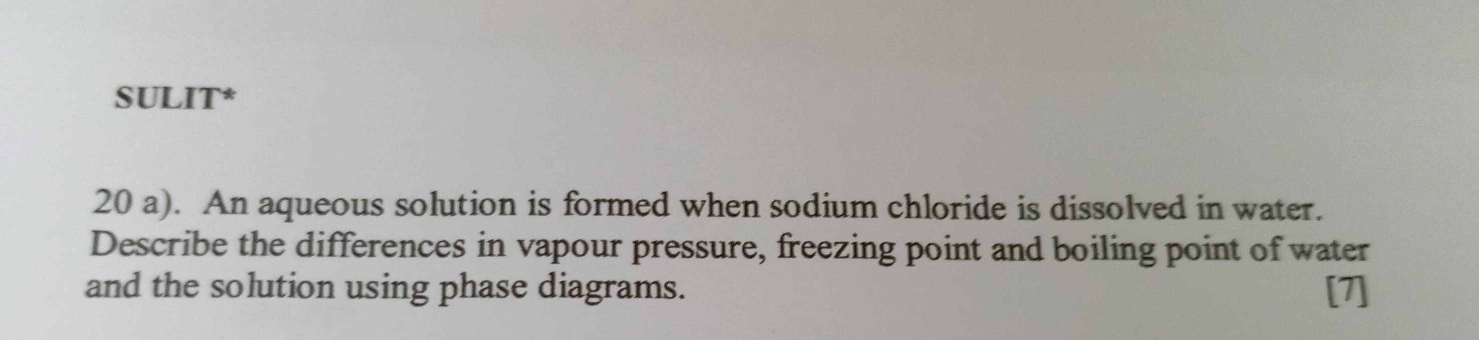 SULIT* 
20 a). An aqueous solution is formed when sodium chloride is dissolved in water. 
Describe the differences in vapour pressure, freezing point and boiling point of water 
and the solution using phase diagrams. [7]