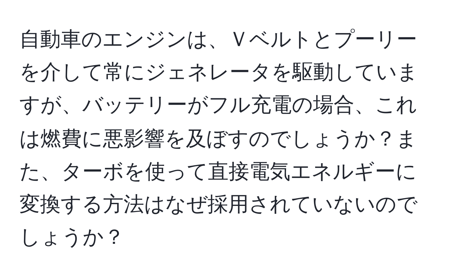 自動車のエンジンは、Ｖベルトとプーリーを介して常にジェネレータを駆動していますが、バッテリーがフル充電の場合、これは燃費に悪影響を及ぼすのでしょうか？また、ターボを使って直接電気エネルギーに変換する方法はなぜ採用されていないのでしょうか？