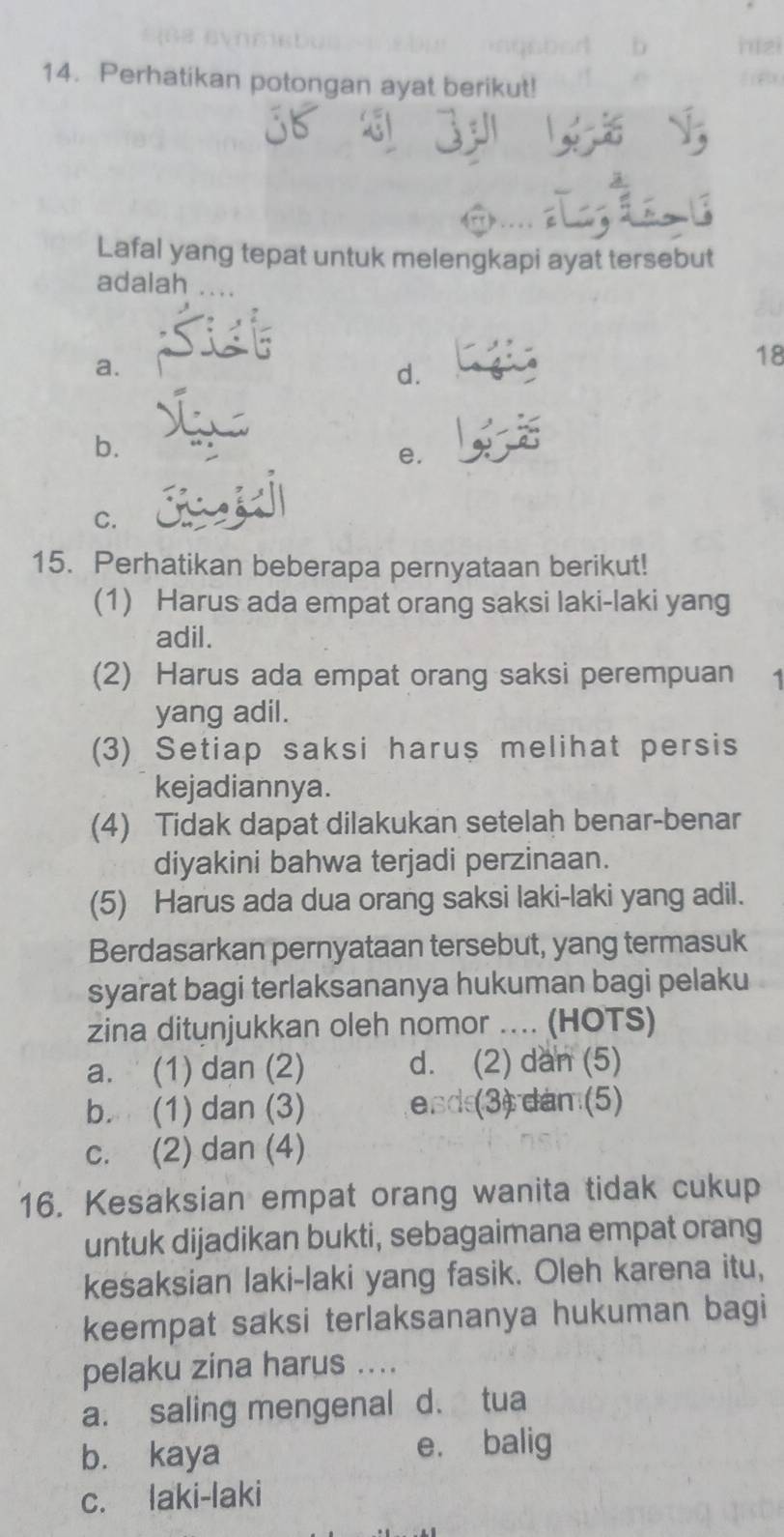 Perhatikan potongan ayat berikut!
Lafal yang tepat untuk melengkapi ayat tersebut
adalah ....
a.
18
d.
b.
e.
C.
15. Perhatikan beberapa pernyataan berikut!
(1) Harus ada empat orang saksi laki-laki yang
adil.
(2) Harus ada empat orang saksi perempuan 1
yang adil.
(3) Setiap saksi harus melihat persis
kejadiannya.
(4) Tidak dapat dilakukan setelah benar-benar
diyakini bahwa terjadi perzinaan.
(5) Harus ada dua orang saksi laki-laki yang adil.
Berdasarkan pernyataan tersebut, yang termasuk
syarat bagi terlaksananya hukuman bagi pelaku
zina ditunjukkan oleh nomor .... (HOTS)
a. (1) dan (2) d. (2) dan (5)
b. (1) dan (3) esd(3) dam (5)
c. (2) dan (4)
16. Kesaksian empat orang wanita tidak cukup
untuk dijadikan bukti, sebagaimana empat orang
kesaksian laki-laki yang fasik. Oleh karena itu,
keempat saksi terlaksananya hukuman bagi
pelaku zina harus ....
a. saling mengenal d. tua
b. kaya e. balig
c. laki-laki