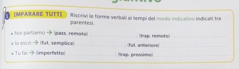 IMPARARE TUTTI Riscrivi le forme verbali ai tempi del modo indicativo indicati tra 
parentesi. 
Noi partiamo (pass. remoto) _; (trap. remoto)_ 
lo esco (fut. semplice) _; (fut. anteriore)_ 
Tu fai (imperfetto) _(trap. prossimo)_ 
a