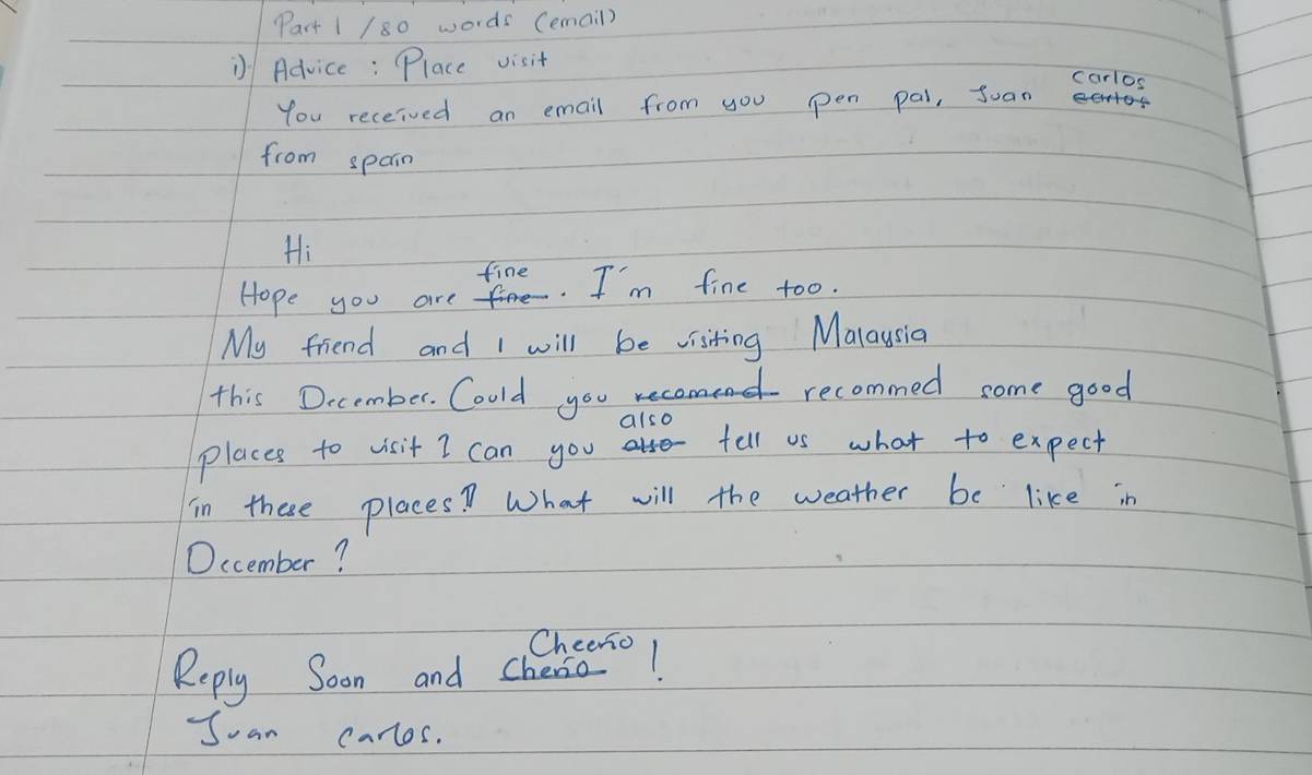 words (email) 
Advice: Place visit 
carlos 
You received an email from you pen pal, Suan 
from spain 
Hi 
fine 
Hope you are fe. I'm fine too. 
My friend and I will be visiting Malaysia 
this December. Could you aend recommed some good 
also 
places to visit I can you tell us what to expect 
in these places? What will the weather be like in 
December? 
Suan carlos.