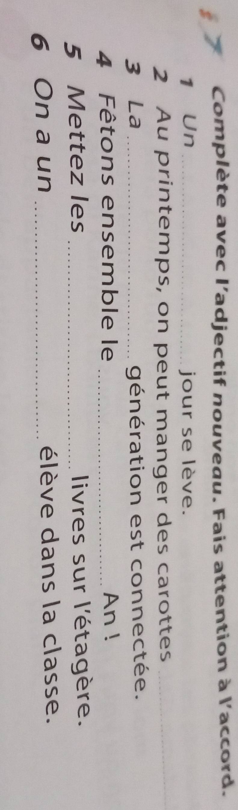 Complète avec l'adjectif nouveau. Fais attention à l'accord. 
1 Un _jour se lève. 
2 Au printemps, on peut manger des carottes_ 
3 La _génération est connectée. 
4 Fêtons ensemble le _An ! 
5 Mettez les _livres sur l'étagère. 
6 On a un _élève dans la classe.