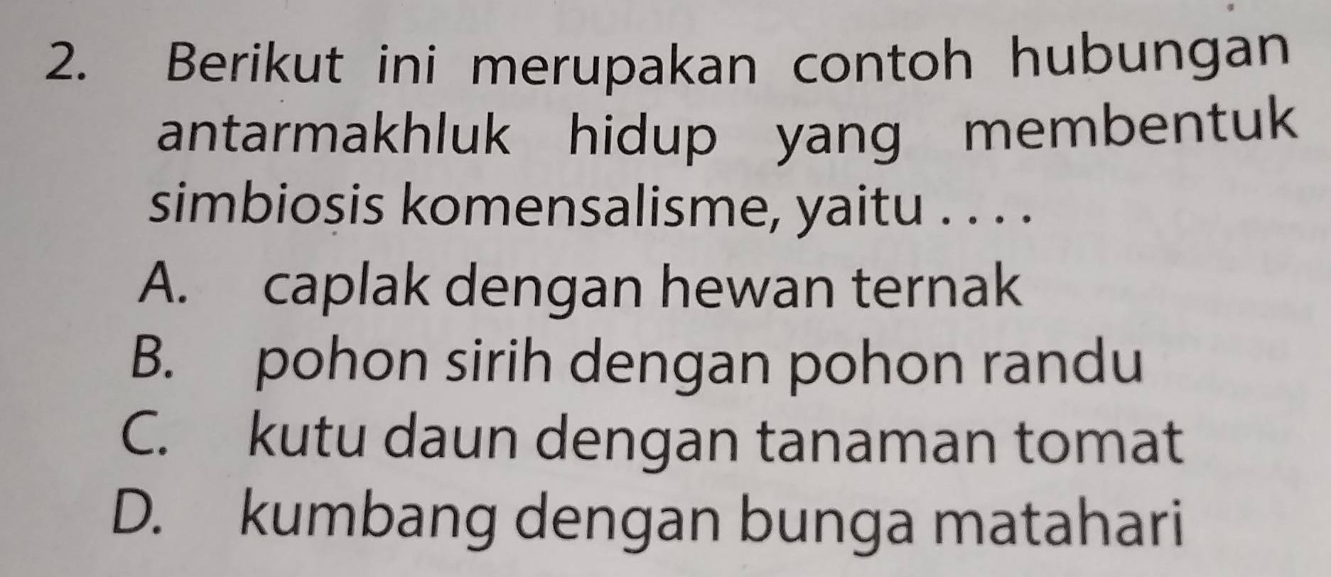 Berikut ini merupakan contoh hubungan
antarmakhluk hidup yang membentuk
simbiosis komensalisme, yaitu . . . .
A. caplak dengan hewan ternak
B. pohon sirih dengan pohon randu
C. kutu daun dengan tanaman tomat
D. kumbang dengan bunga matahari