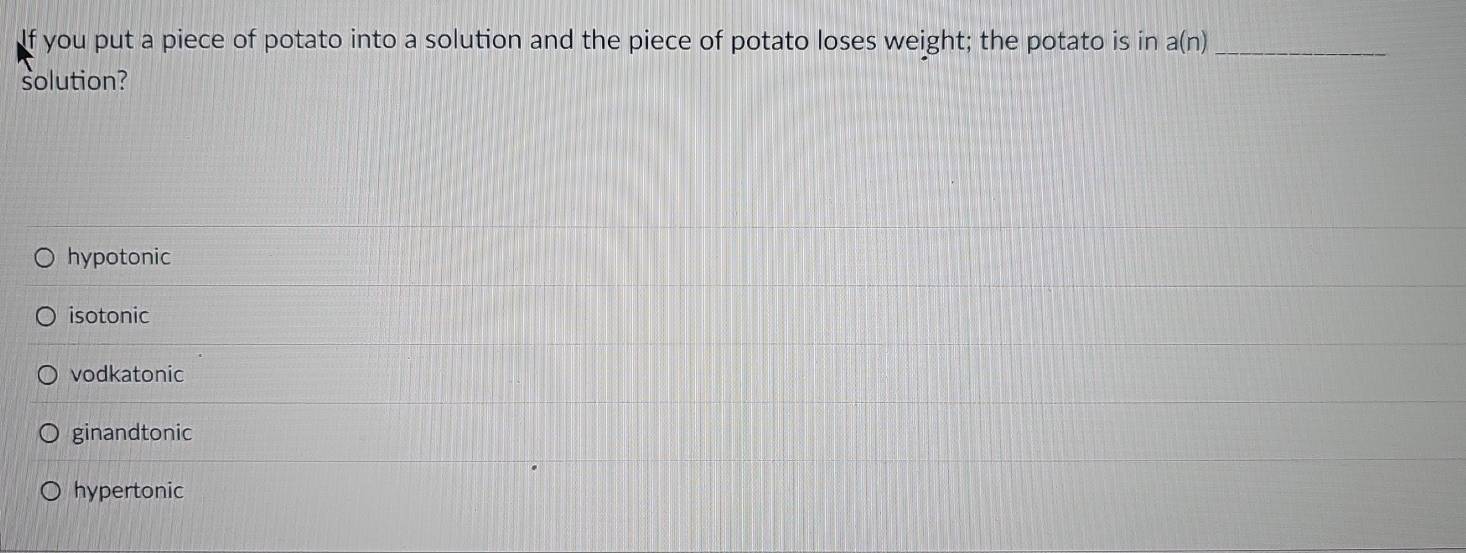 If you put a piece of potato into a solution and the piece of potato loses weight; the potato is in a(n) _
solution?
hypotonic
isotonic
vodkatonic
ginandtonic
hypertonic