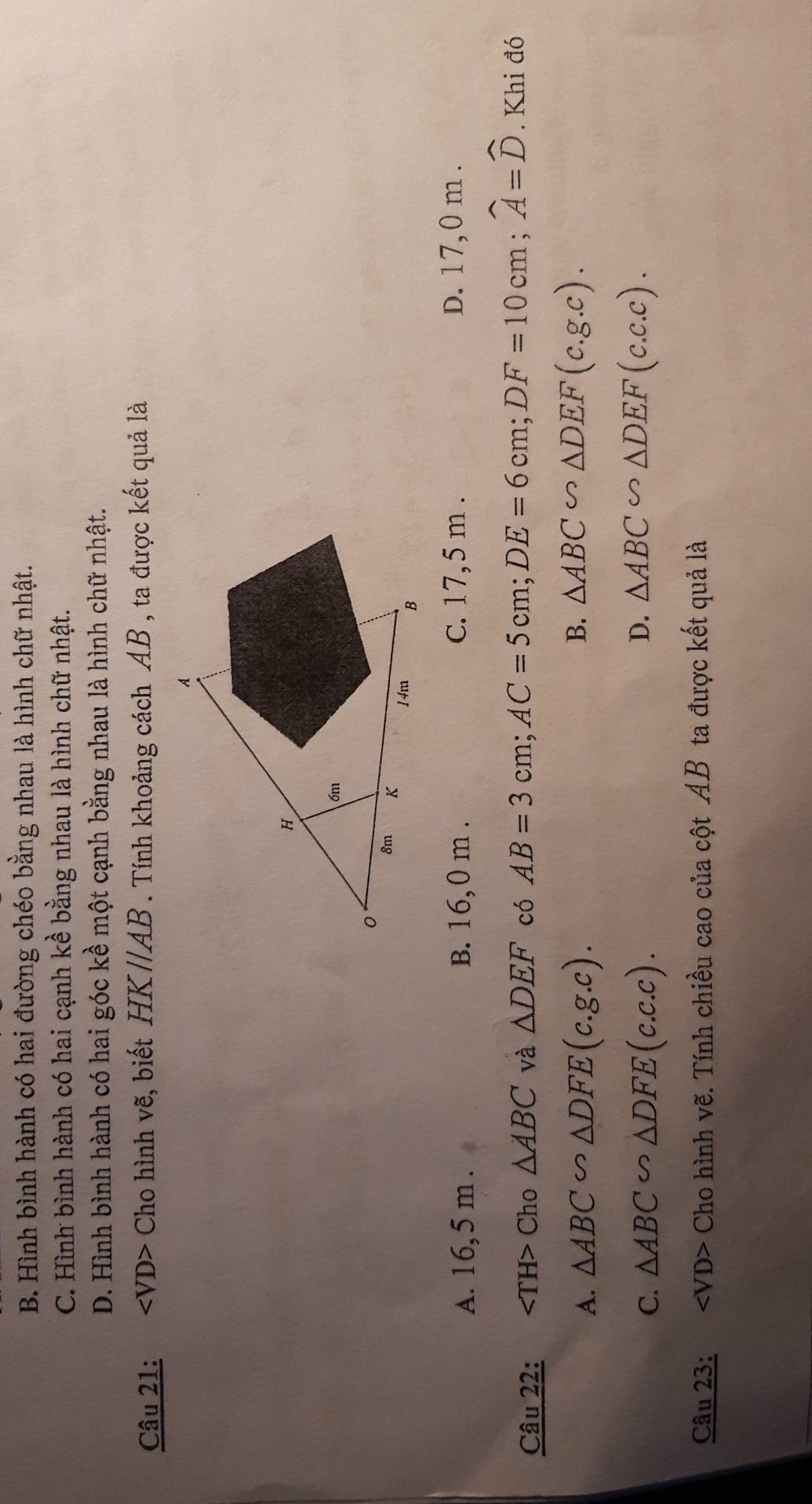 B. Hình bình hành có hai đường chéo bằng nhau là hình chữ nhật.
C. Hình bình hành có hai cạnh kề bằng nhau là hình chữ nhật.
D. Hình bình hành có hai góc kề một cạnh bằng nhau là hình chữ nhật.
Câu 21: ∠ VD> Cho hình vẽ, biết HK//AB. Tính khoảng cách AB , ta được kết quả là
A. 16,5 m. B. 16,0 m. C. 17,5 m. D. 17,0 m.
Câu 22: Cho △ ABC và △ DEF có AB=3cm; AC=5cm; DE=6cm; DF=10cm; widehat A=widehat D. Khi đó
A. △ ABC∽ △ DFE(c.g.c). B. △ ABC∽ △ DEF(c.g.c).
D.
C. △ ABC∽ △ DFE(c.c.c). △ ABC∽ △ DEF(c.c.c). 
Câu 23: ∠ VD> Cho hình vẽ. Tính chiều cao của cột AB ta được kết quả là