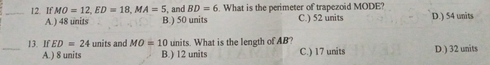 If MO=12, ED=18, MA=5 , and BD=6. What is the perimeter of trapezoid MODE?
A.) 48 units B.) 50 units C.) 52 units D.) 54 units
_
13. If ED=24 units and MO=10 units. What is the length of AB?
A.) 8 units B.) 12 units C.) 17 units D.) 32 units