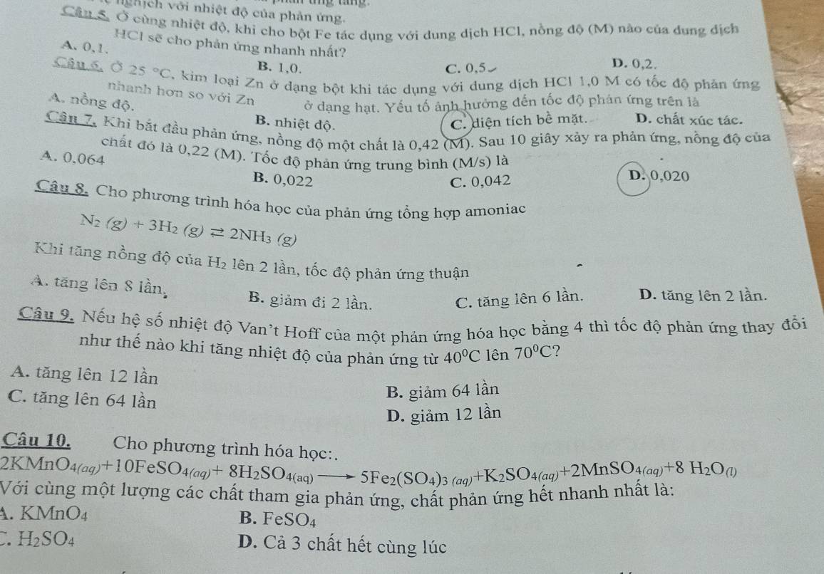 hịch với nhiệt độ của phản ứng.
Câu S Ở cùng nhiệt độ, khi cho bột Fe tác dụng với dung dịch HCl, nồng độ (M) nào của dung dịch
HCl sẽ cho phản ứng nhanh nhất?
A. 0,1. B. 1,0.
C. 0,5 D. 0,2.
Câu 6.Ở 25°C , kim loại Zn ở dạng bột khi tác dụng với dung dịch HCl 1,0 M có tốc độ phản ứng
nhanh hơn so với Zn
A. nồng độ. ở dạng hạt. Yếu tố ảnh hưởng đến tốc độ phân ứng trên là
B. nhiệt độ. C. diện tích bề mặt. D. chất xúc tác.
Câu 7, Khi bắt đầu phản ứng, nồng độ một chất là 0,42 (M). Sau 10 giây xảy ra phản ứng, nồng độ của
chất đó là 0,22 (M). Tốc độ phản ứng trung bình (M/s) là
A. 0,064 B. 0,022
C. 0,042
D. 0,020
Câu 8. Cho phương trình hóa học của phản ứng tổng hợp amoniac
N_2(g)+3H_2(g)leftharpoons 2NH_3 (g)
Khi tăng nồng độ của H_2 lên 2 lần, tốc độ phản ứng thuận
A. tăng lên 8 lần, B. giảm đi 2 lần.
C. tăng lên 6 lần. D. tăng lên 2 lần.
Câu 9. Nếu hệ số nhiệt độ Van't Hoff của một phản ứng hóa học bằng 4 thì tốc độ phản ứng thay đổi
như thế nào khi tăng nhiệt độ của phản ứng từ 40°C lên 70°C ?
A. tăng lên 12 lần
C. tăng lên 64 lần
B. giảm 64 lần
D. giảm 12 lần
Câu 10.  Cho phương trình hóa học
O MnO_4(aq)+10FeSO_4(aq)+8H_2SO_4(aq)to 5Fe_2(SO_4(aq)+K_2SO_4(aq)+2MnSO_4(aq)+8H_2O_(l)
Với cùng một lượng các chất tham gia phản ứng, chất phản ứng hết nhanh nhất là:
. KMnO_4 B. FeSO_4
` H_2SO_4
D. Cả 3 chất hết cùng lúc