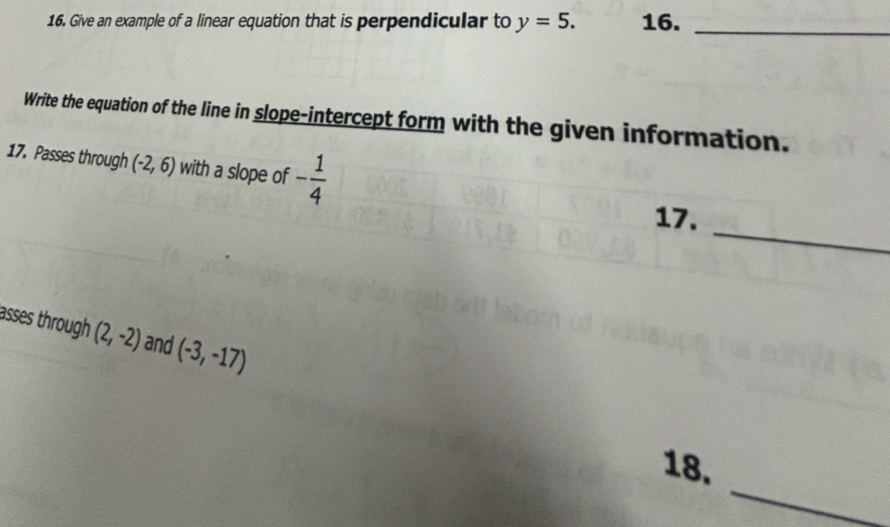 Give an example of a linear equation that is perpendicular to y=5. 16._ 
Write the equation of the line in slope-intercept form with the given information. 
17. Passes through (-2,6) with a slope of - 1/4 
_ 
17. 
asses through (2,-2) and (-3,-17)
_ 
18.