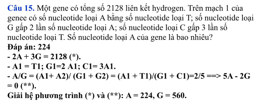 Một gene có tổng số 2128 liên kết hydrogen. Trên mạch 1 của 
genee có số nucleotide loại A bằng số nucleotide loại T; số nucleotide loại 
G gấp 2 lần số nucleotide loại A; số nucleotide loại C gấp 3 lần số 
nucleotide loại T. Số nucleotide loại A của gene là bao nhiêu? 
Đáp án: 224
-2A+3G=2128(^*).
-A1=T1; G1=2A1; C1=3A1.
-A/G=(A1+A2)/(G1+G2)=(A1+T1)/(G1+C1)=2/5=Rightarrow 5A-2G
=0 ( 2 **). 
Giải hệ phương trình (*) và (**): A=224, G=560.