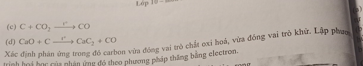 Lop10-m 
(a) 
tur 
(c) C+CO_2xrightarrow 1°CO
(d) CaO+Cxrightarrow I°CaC_2+CO
h
Xác 
Don vừa đóng vai trò chất oxi hoá, vừa đóng vai trò khử. Lập phướ 0 
trinh ho á học của phản ứng đó theo phương pháp thăng bằng electron. 
b