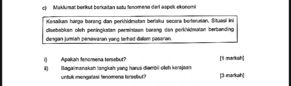 Maklumat berikut berkaitan satu fenomena dari aspek ekonomi 
Kenaikan harga barang dan perkhidmatan berlaku secara berterusan. Situasi ini 
disebabkan oleh peningkatan permintaan barang dan perkhidmatan berbanding 
dengan jumlah penawaran yang terhad dalam pasaran. 
i) Apakah fenomena tersebut? [1 markah] 
ii) Bagaimanakah langkah yang harus diambil oeh kerajaan 
untuk mengatasi fenomena tersebut? [3 markah]