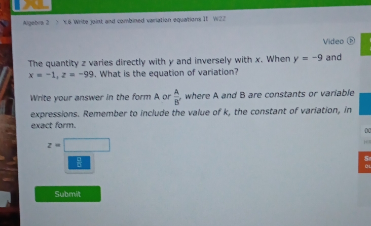 Algebra 2 > Y.6 Write joint and combined variation equations II W2Z 
Video 
The quantity z varies directly with y and inversely with x. When y=-9 and
x=-1, z=-99. What is the equation of variation? 
Write your answer in the form A or  A/B'  , where A and B are constants or variable 
expressions. Remember to include the value of k, the constant of variation, in 
exact form. 
00
z=□
 □ /□  
Sr 
oL 
Submit