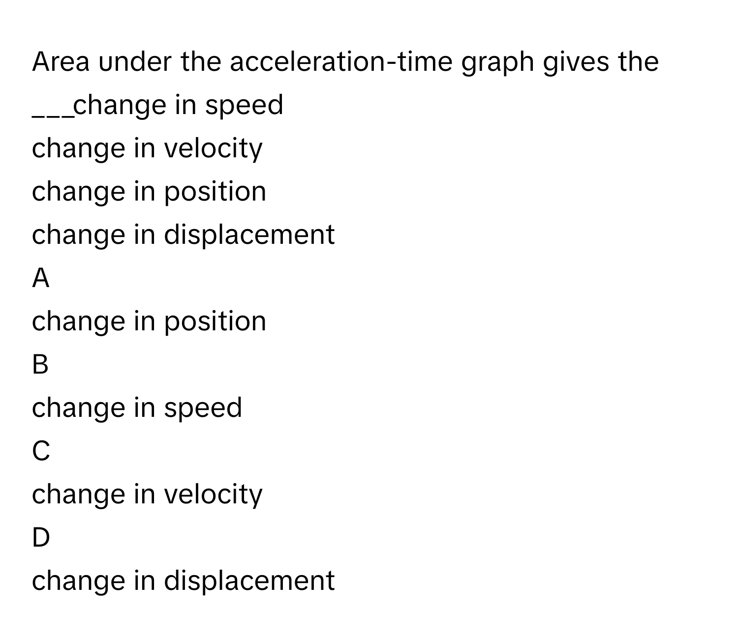 Area under the acceleration-time graph gives the   ___change in speed 
change in velocity 
change in position 
change in displacement 

A  
change in position  


B  
change in speed  


C  
change in velocity  


D  
change in displacement