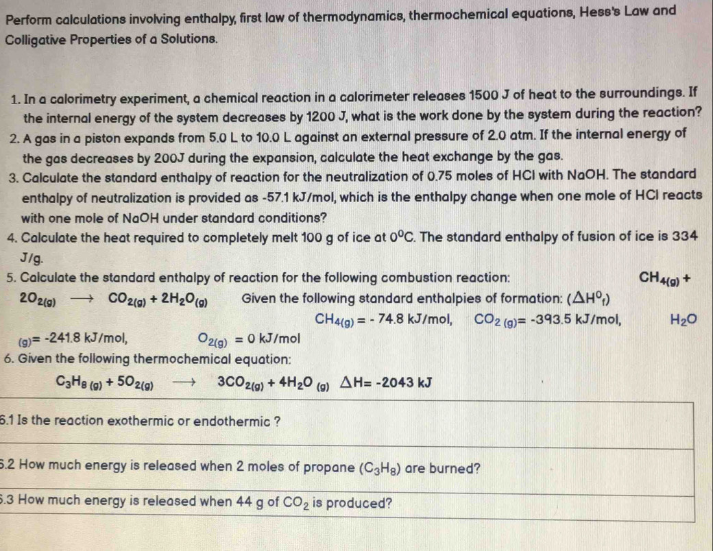 Perform calculations involving enthalpy, first law of thermodynamics, thermochemical equations, Hess's Law and
Colligative Properties of a Solutions.
1. In a calorimetry experiment, a chemical reaction in a calorimeter releases 1500 J of heat to the surroundings. If
the internal energy of the system decreases by 1200 J, what is the work done by the system during the reaction?
2. A gas in a piston expands from 5.0 L to 10.0 L against an external pressure of 2.0 atm. If the internal energy of
the gas decreases by 200J during the expansion, calculate the heat exchange by the gas.
3. Calculate the standard enthalpy of reaction for the neutralization of 0.75 moles of HCl with NaOH. The standard
enthalpy of neutralization is provided as -57.1 kJ/mol, which is the enthalpy change when one mole of HCI reacts
with one mole of NaOH under standard conditions?
4. Calculate the heat required to completely melt 100 g of ice at 0°C. The standard enthalpy of fusion of ice is 334
J/g.
5. Calculate the standard enthalpy of reaction for the following combustion reaction: CH_4(g)+
2O_2(g)to CO_2(g)+2H_2O_(g) Given the following standard enthalpies of formation: (△ H^0_f)
CH_4(g)=-74.8kJ/mol, CO_2(g)=-393.5kJ/mol, H_2O
(g)=-241.8kJ/mol, O_2(g)=0kJ/mol
6. Given the following thermochemical equation:
C_3H_8(g)+5O_2(g)to 3CO_2(g)+4H_2O (g) △ H=-2043kJ
6.1 Is the reaction exothermic or endothermic ?
6.2 How much energy is released when 2 moles of propane (C_3H_8) are burned?
6.3 How much energy is released when 44 g of CO_2 is produced?