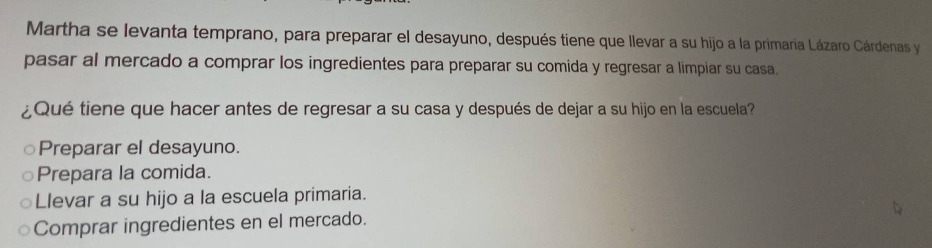 Martha se levanta temprano, para preparar el desayuno, después tiene que llevar a su hijo a la primaria Lázaro Cárdenas y
pasar al mercado a comprar los ingredientes para preparar su comida y regresar a limpiar su casa.
¿Qué tiene que hacer antes de regresar a su casa y después de dejar a su hijo en la escuela?
Preparar el desayuno.
Prepara la comida.
Llevar a su hijo a la escuela primaria.
Comprar ingredientes en el mercado.