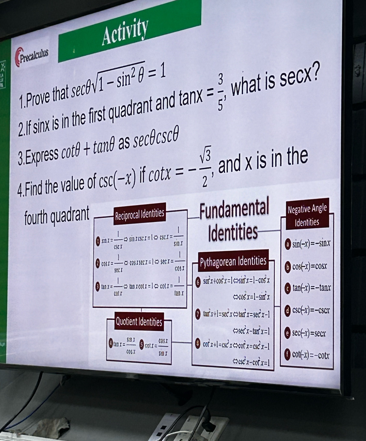 Precalculus Activity 
a 
1.Prove that sec θ sqrt(1-sin^2θ )=1
2.If sinx is in the first quadrant and tan x= 3/5 , what is sec X
a 
3.Express cot θ +tan θ as sec θ csc θ
4.Find the value of csc (-x) If cot x=- sqrt(3)/2 , , and x is in the 
fourth quadrant Reciprocal Identities Fundamental Negative Angle
)sin x= 1/csc x  c x 1 csc x= l/sin x  Identities 
Identities
sin (-x)=-sin x
cos x= 1/98.T approx sec I= I/cos I  Pythagorean Identities b cos (-x)=cos x
tan x= 1/cot x approx ta x cot x = 1 cot x= 1/tan x  6 sin^2x+cos^2x=1Leftrightarrow sin^2x=1-cos^2x
tan (-x)=-tan x
Leftrightarrow cos^2x=1-sin^2x
7 π^2x+1=sec^2xLeftrightarrow tan^2x=sec^2x-1 a csc (-x)=-csc x
Quotient Identities
Leftrightarrow sec^2x-tan^2x=1 e sec (-x)=sec x
tan x= 52J/cos x  )cot x= cos x/seax 
nf
CG x+1=csc^2xLeftrightarrow cot^2x=csc^2x-1
Leftrightarrow csc^2x-cot^2x=1 cot (-x)=-cot x