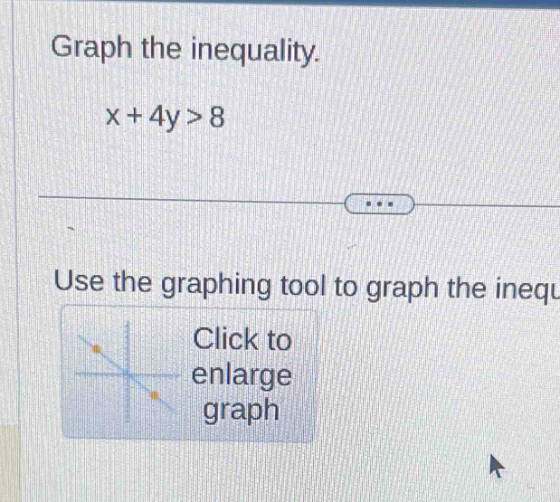 Graph the inequality.
x+4y>8
Use the graphing tool to graph the inequ 
Click to 
enlarge 
graph