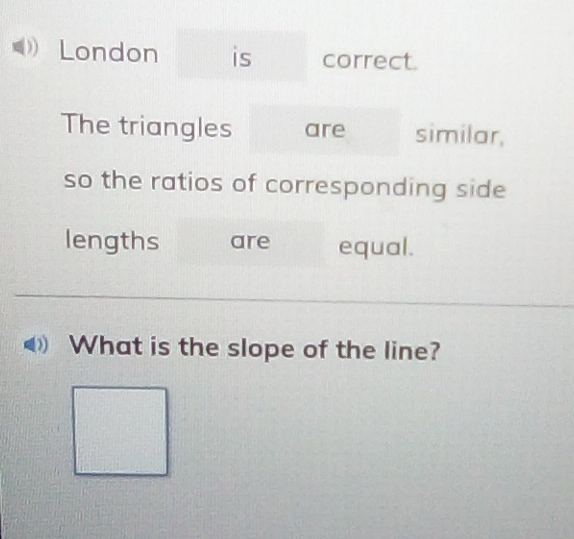 London is correct. 
The triangles are similar, 
so the ratios of corresponding side 
lengths are equal. 
_ 
What is the slope of the line?