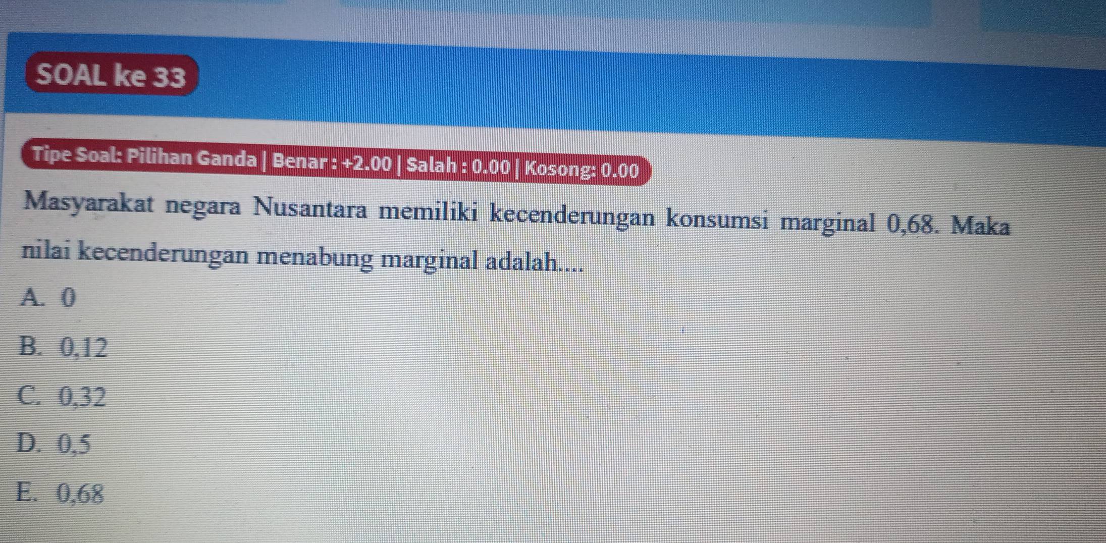 SOAL ke 33
Tipe Soal: Pilihan Ganda | Benar : +2.00 | Salah : 0.00 | Kosong: 0.( 00
Masyarakat negara Nusantara memiliki kecenderungan konsumsi marginal 0,68. Maka
nilai kecenderungan menabung marginal adalah....
A. 0
B. 0,12
C. 0,32
D. 0,5
E. 0,68