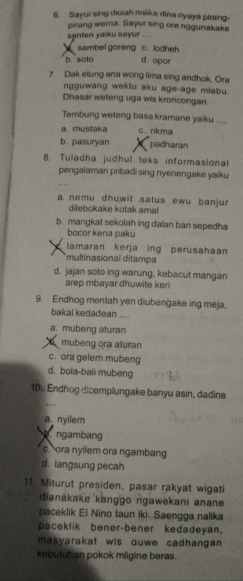 Sayur sing diolah nalika dina riyaya pirang-
pirang wera. Sayur sing ora nggunakake
santen yaiku sayur ....
sambel goreng c. lodheh
b. soto d.opor
7. Dak etung ana wong lima sing andhok. Ora
ngguwang wektu aku age-age mlebu.
Dhasar weteng uga wis kroncongan.
Tembung weteng basa kramane yaiku ....
a. mustaka c. rikma
b. pasuryan padharan
8. Tuladha judhul teks informasional
pengalaman pribadi sing nyenengake yaiku
…
a. nemu dhuwit satus ewu banjur
dilebokake kotak amal
b. mangkat sekolah ing dalan ban sepedha
bocor kena paku
C lamaran kerja ing perusahaan
multinasional ditampa
d. jajan soto ing warung, kebacut mangan
arep mbayar dhuwite keri
9. Endhog mentah yen diubengake ing meja,
bakal kedadean ....
a. mubeng aturan
b mubeng ora aturan
c. ora gelem mubeng
d. bola-bali mubeng
10. Endhog dicemplungake banyu asin, dadine
…
a. nyilem
b.ngambang
c. ora nyilem ora ngambang
d. langsung pecah
11. Miturut presiden, pasar rakyat wigati
dianakake kanggo ngawekani anane .
paceklik El Nino taun iki. Saengga nalika
paceklik bener-bener kedadeyan,
masyarakat wis duwe cadhangan 
kebutuhan pokok mligine beras.