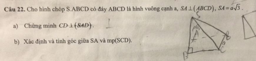 Cho hình chóp S. ABCD có đáy ABCD là hình vuông cạnh a, SA⊥ (ABCD), SA=asqrt(3). 
a) Chứng minh CD⊥ (SAD). 
b) Xác định và tính góc giữa SA và mp(SCD).