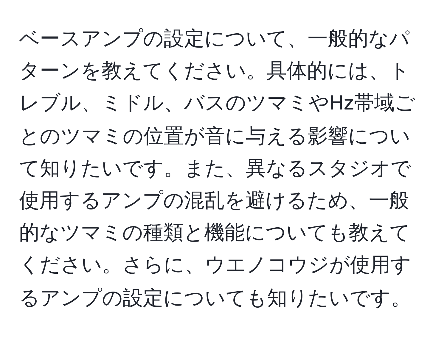 ベースアンプの設定について、一般的なパターンを教えてください。具体的には、トレブル、ミドル、バスのツマミやHz帯域ごとのツマミの位置が音に与える影響について知りたいです。また、異なるスタジオで使用するアンプの混乱を避けるため、一般的なツマミの種類と機能についても教えてください。さらに、ウエノコウジが使用するアンプの設定についても知りたいです。